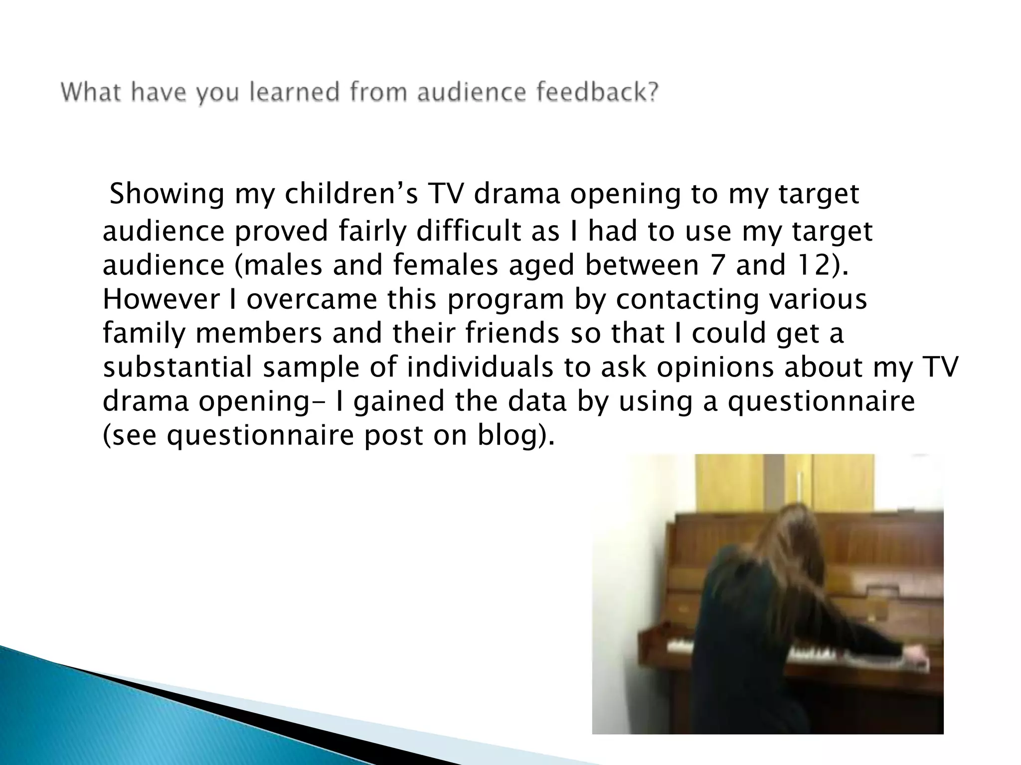 Showing my children’s TV drama opening to my target audience proved fairly difficult as I had to use my target audience (males and females aged between 7 and 12). However I overcame this program by contacting various family members and their friends so that I could get a substantial sample of individuals to ask opinions about my TV drama opening- I gained the data by using a questionnaire (see questionnaire post on blog). What have you learned from audience feedback? 