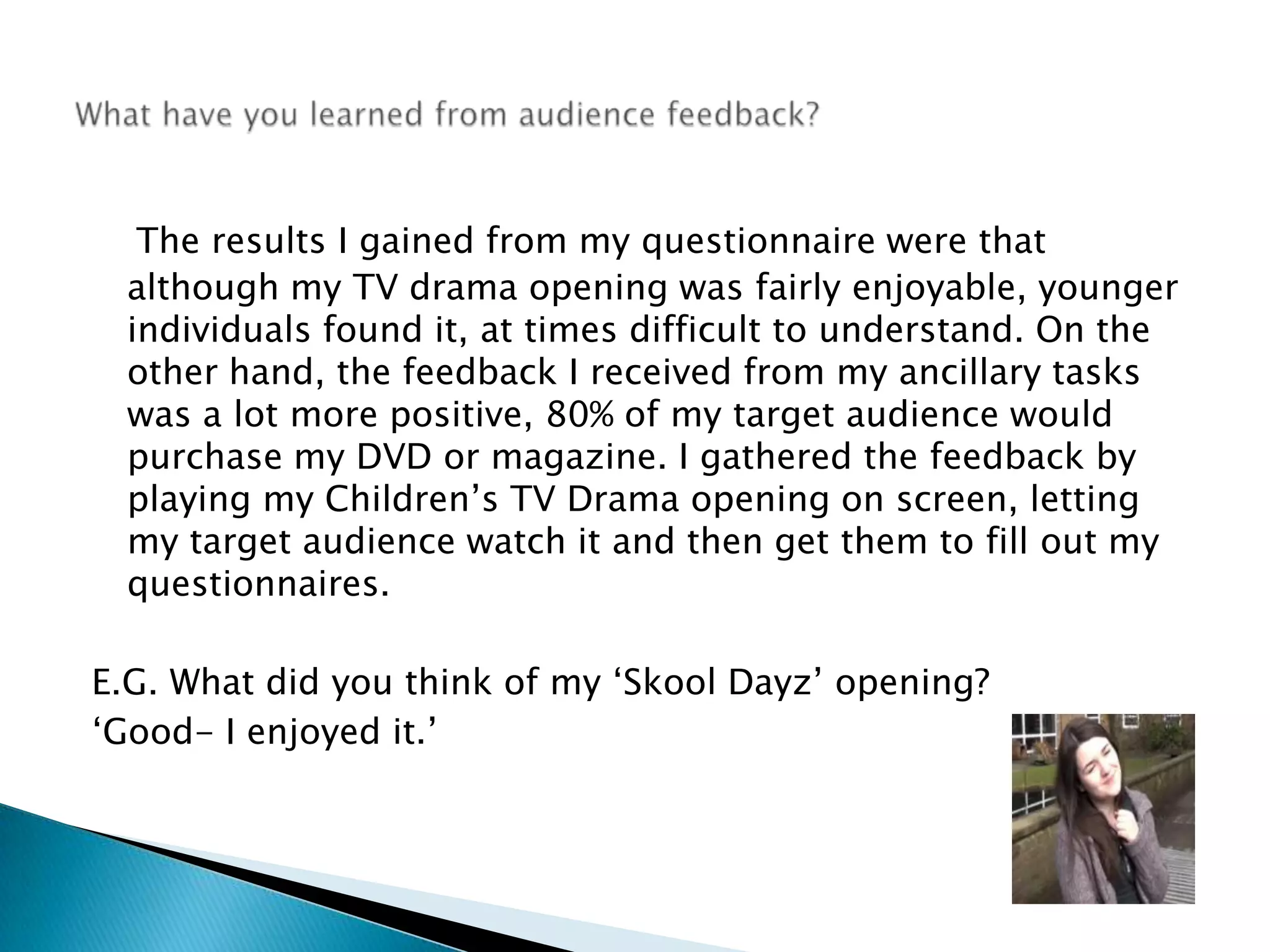 The results I gained from my questionnaire were that although my TV drama opening was fairly enjoyable, younger individuals found it, at times difficult to understand. On the other hand, the feedback I received from my ancillary tasks was a lot more positive, 80% of my target audience would purchase my DVD or magazine. I gathered the feedback by playing my Children’s TV Drama opening on screen, letting my target audience watch it and then get them to fill out my questionnaires. E.G. What did you think of my ‘Skool Dayz’ opening? ‘Good- I enjoyed it.’ What have you learned from audience feedback? 