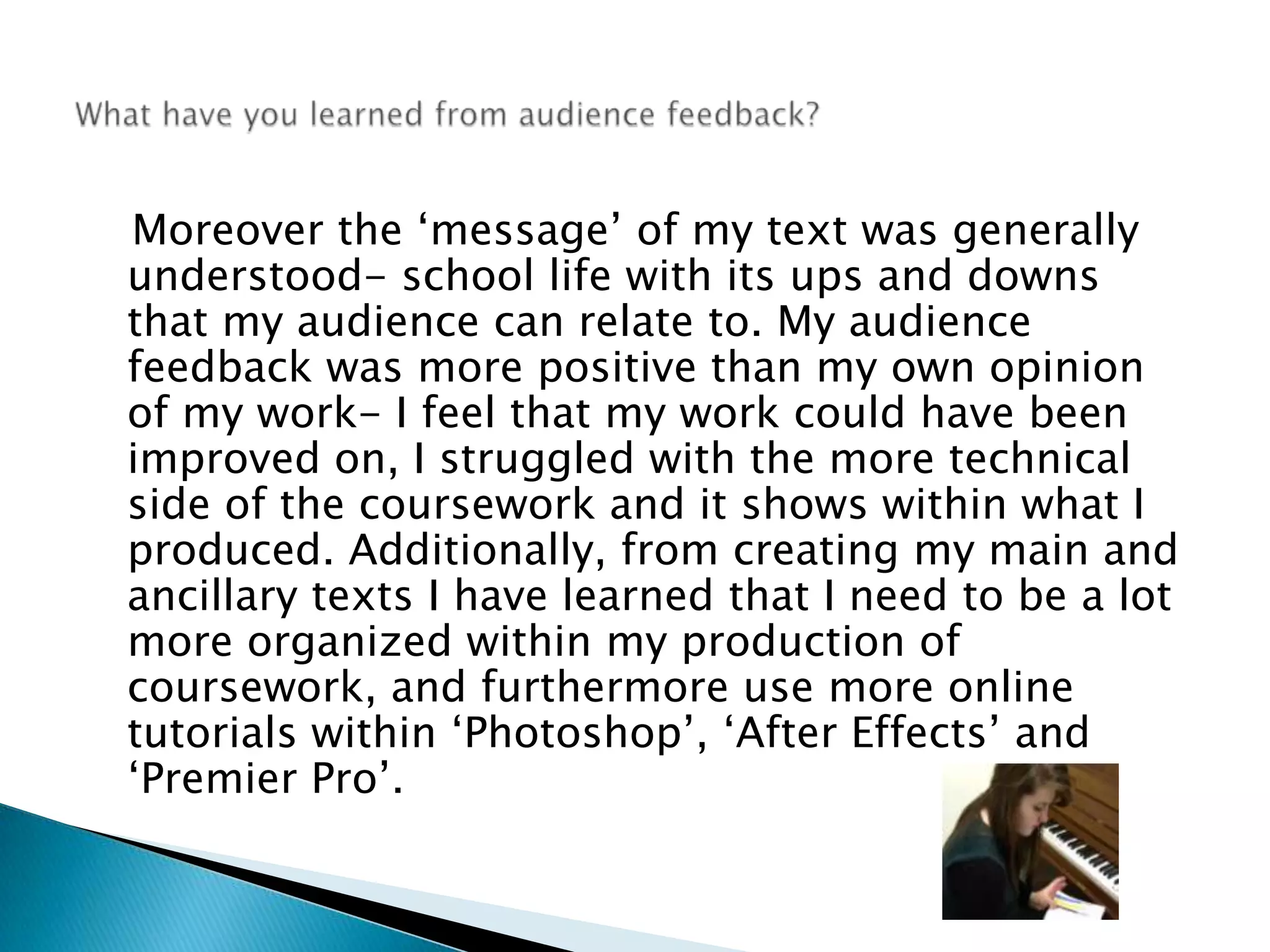    Moreover the ‘message’ of my text was generally understood- school life with its ups and downs that my audience can relate to. My audience feedback was more positive than my own opinion of my work- I feel that my work could have been improved on, I struggled with the more technical side of the coursework and it shows within what I produced. Additionally, from creating my main and ancillary texts I have learned that I need to be a lot  more organized within my production of coursework, and furthermore use more online tutorials within ‘Photoshop’, ‘After Effects’ and ‘Premier Pro’. What have you learned from audience feedback? 