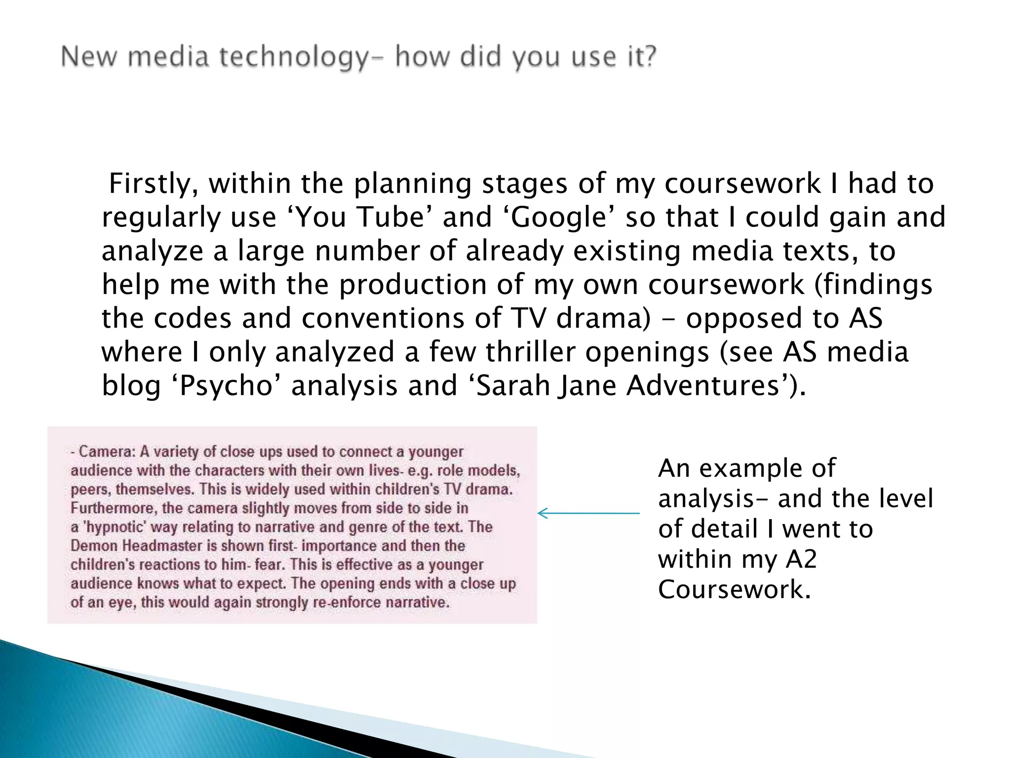     Firstly, within the planning stages of my coursework I had to regularly use ‘You Tube’ and ‘Google’ so that I could gain and analyze a large number of already existing media texts, to help me with the production of my own coursework (findings the codes and conventions of TV drama) - opposed to AS where I only analyzed a few thriller openings (see AS media blog ‘Psycho’ analysis and ‘Sarah Jane Adventures’). New media technology- how did you use it? An example of analysis- and the level of detail I went to within my A2 Coursework.