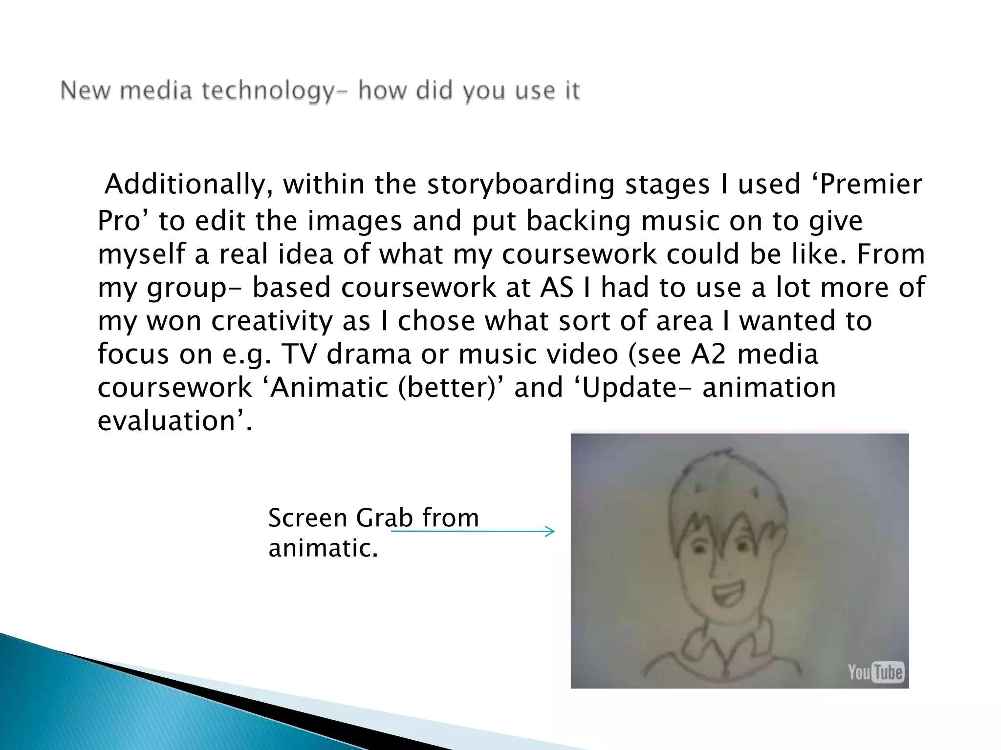 Additionally, within the storyboarding stages I used ‘Premier Pro’ to edit the images and put backing music on to give myself a real idea of what my coursework could be like. From my group- based coursework at AS I had to use a lot more of my won creativity as I chose what sort of area I wanted to focus on e.g. TV drama or music video (see A2 media coursework ‘Animatic (better)’ and ‘Update- animation evaluation’. New media technology- how did you use itScreen Grab from animatic.