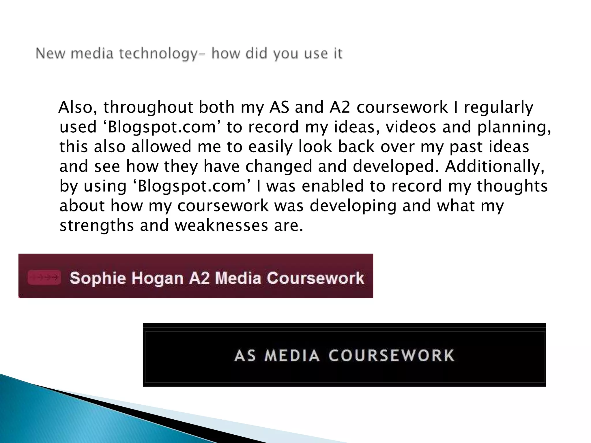    Also, throughout both my AS and A2 coursework I regularly used ‘Blogspot.com’ to record my ideas, videos and planning, this also allowed me to easily look back over my past ideas and see how they have changed and developed. Additionally, by using ‘Blogspot.com’ I was enabled to record my thoughts about how my coursework was developing and what my strengths and weaknesses are. New media technology- how did you use it