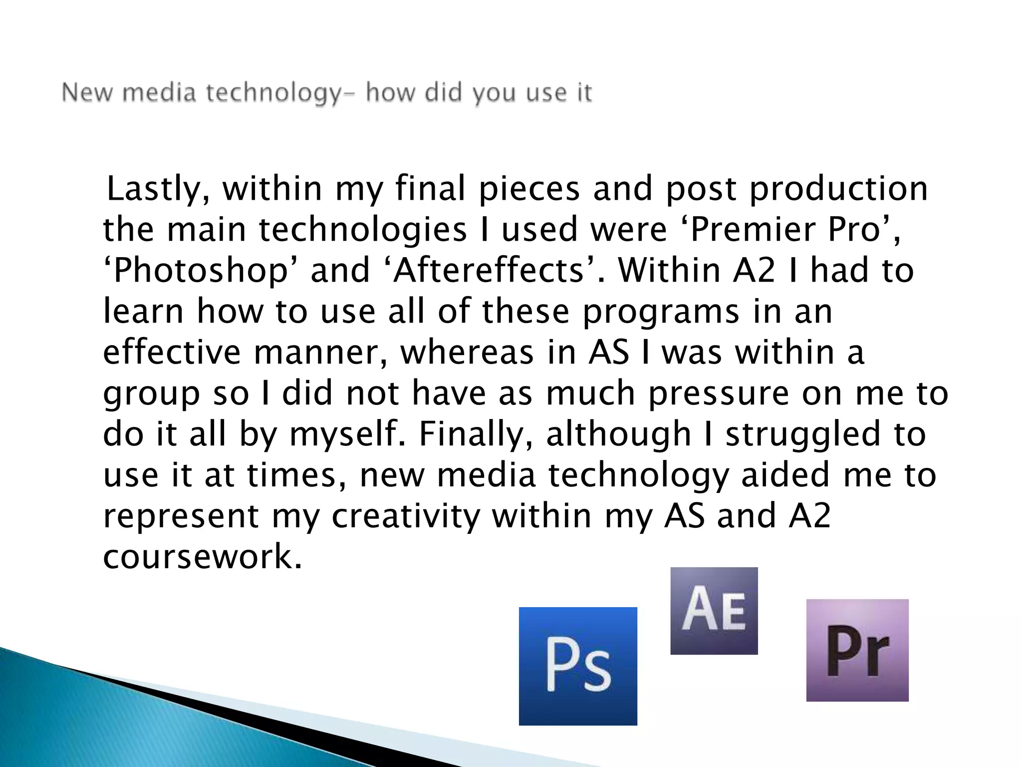    Lastly, within my final pieces and post production the main technologies I used were ‘Premier Pro’, ‘Photoshop’ and ‘Aftereffects’. Within A2 I had to learn how to use all of these programs in an effective manner, whereas in AS I was within a group so I did not have as much pressure on me to do it all by myself. Finally, although I struggled to use it at times, new media technology aided me to represent my creativity within my AS and A2 coursework. New media technology- how did you use it
