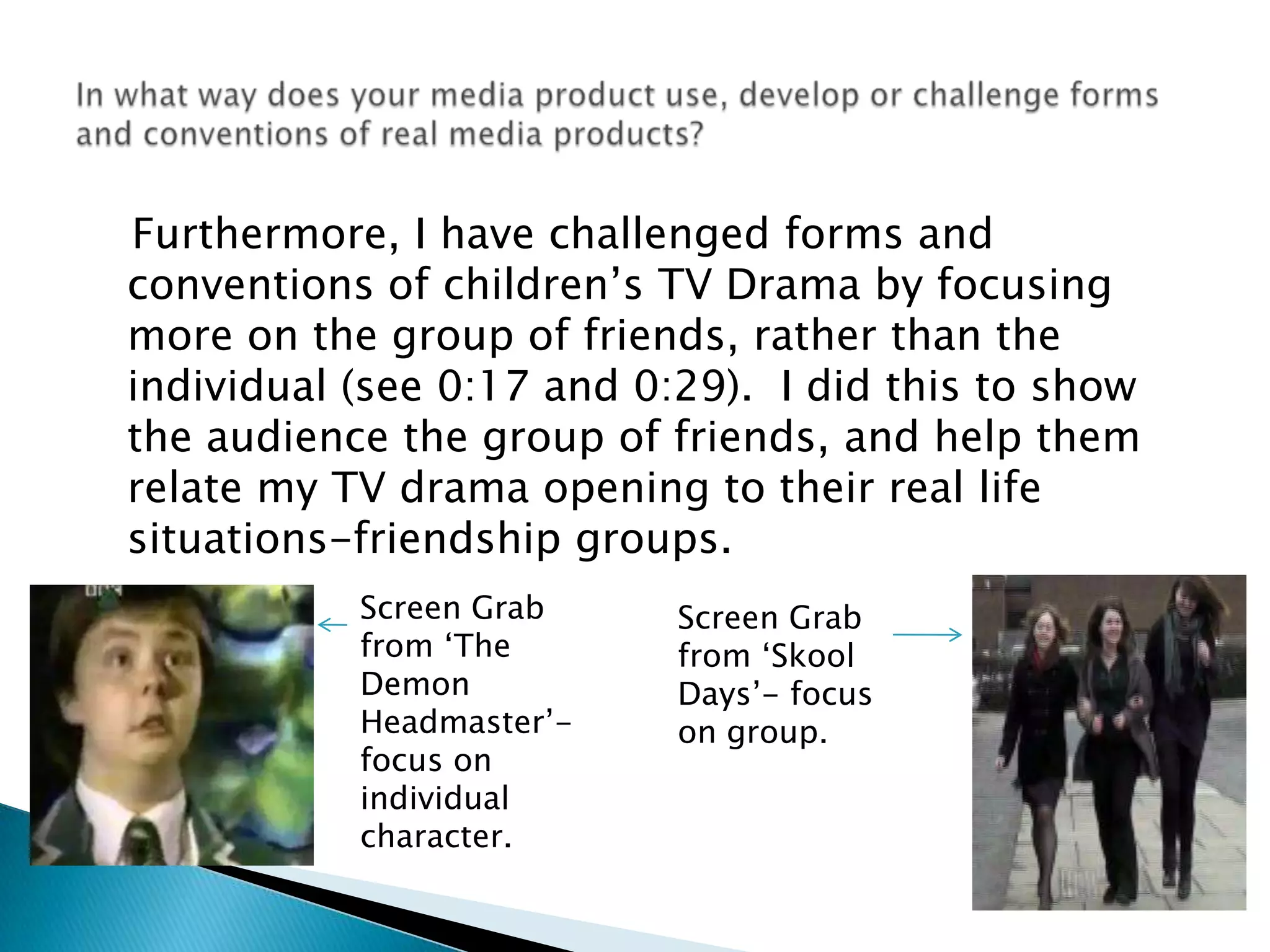    Furthermore, I have challenged forms and conventions of children’s TV Drama by focusing more on the group of friends, rather than the individual (see 0:17 and 0:29).  I did this to show the audience the group of friends, and help them relate my TV drama opening to their real life situations-friendship groups.In what way does your media product use, develop or challenge forms and conventions of real media products?Screen Grab from ‘The Demon Headmaster’- focus on individual character. Screen Grab from ‘Skool Days’- focus on group.