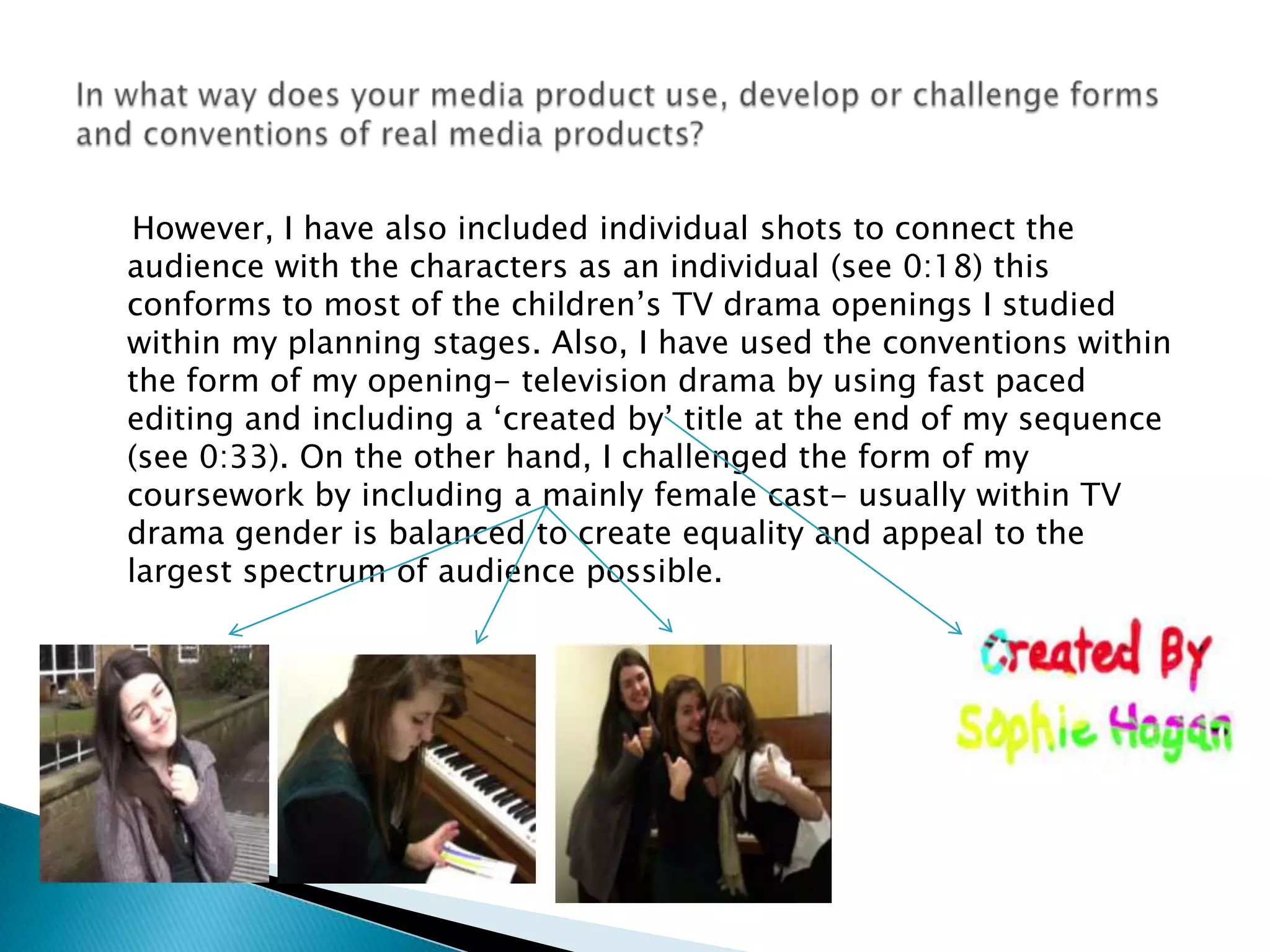     However, I have also included individual shots to connect the audience with the characters as an individual (see 0:18) this conforms to most of the children’s TV drama openings I studied within my planning stages. Also, I have used the conventions within the form of my opening- television drama by using fast paced editing and including a ‘created by’ title at the end of my sequence (see 0:33). On the other hand, I challenged the form of my coursework by including a mainly female cast- usually within TV drama gender is balanced to create equality and appeal to the largest spectrum of audience possible. In what way does your media product use, develop or challenge forms and conventions of real media products?
