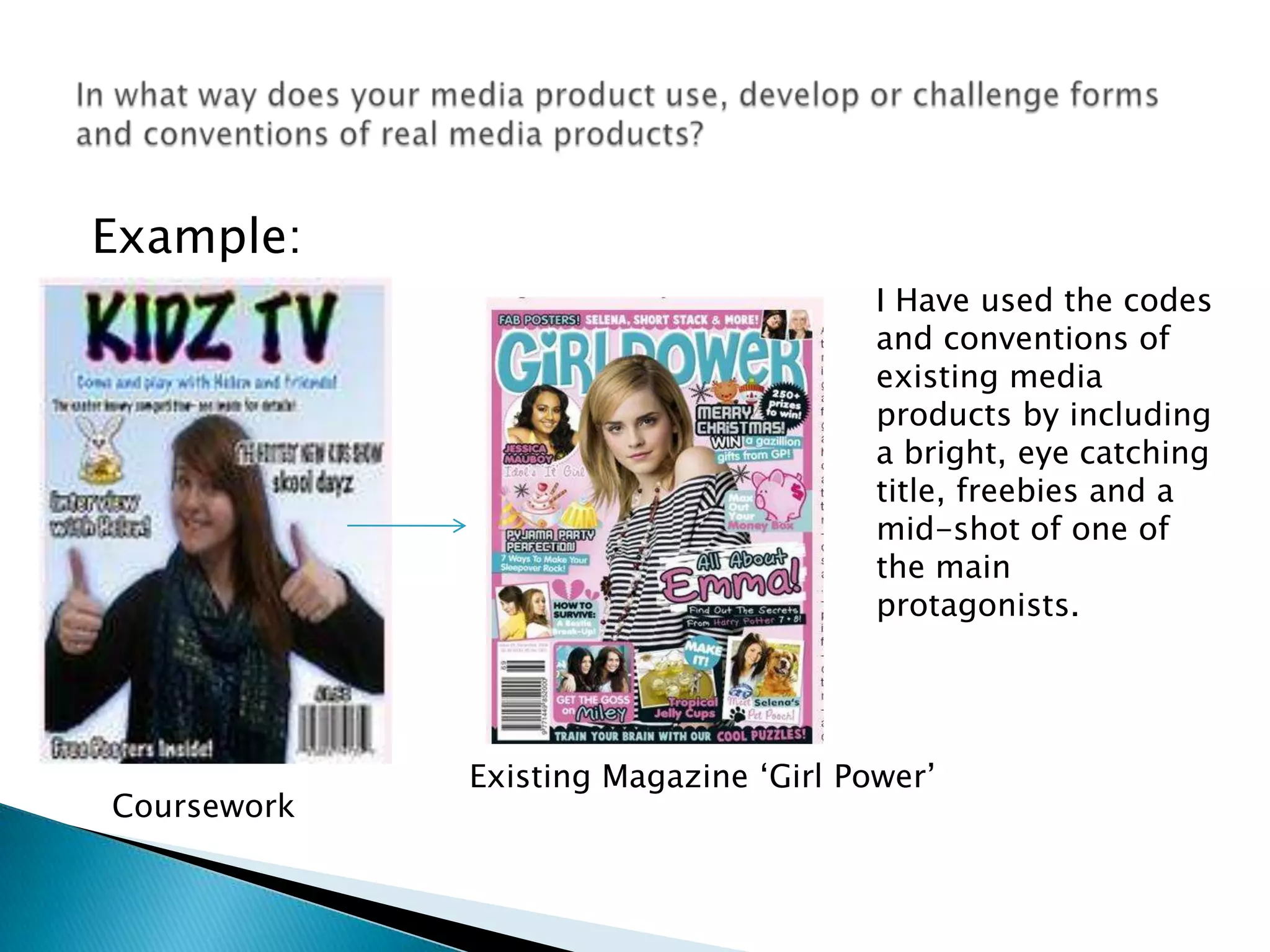 Example: In what way does your media product use, develop or challenge forms and conventions of real media products?I Have used the codes and conventions of existing media products by including a bright, eye catching title, freebies and a mid-shot of one of the main protagonists. Existing Magazine ‘Girl Power’Coursework