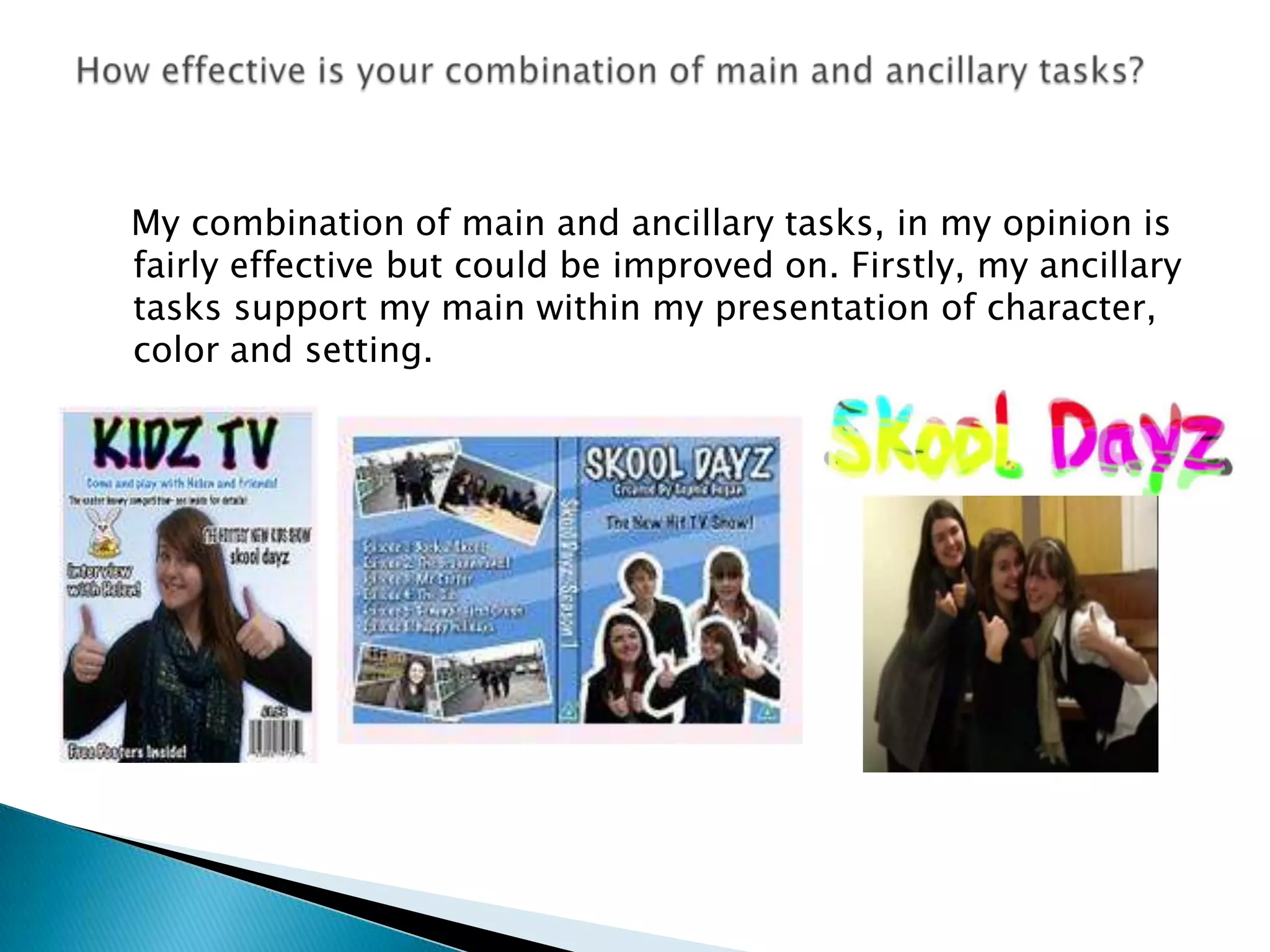    My combination of main and ancillary tasks, in my opinion is fairly effective but could be improved on. Firstly, my ancillary tasks support my main within my presentation of character, color and setting.How effective is your combination of main and ancillary tasks? 