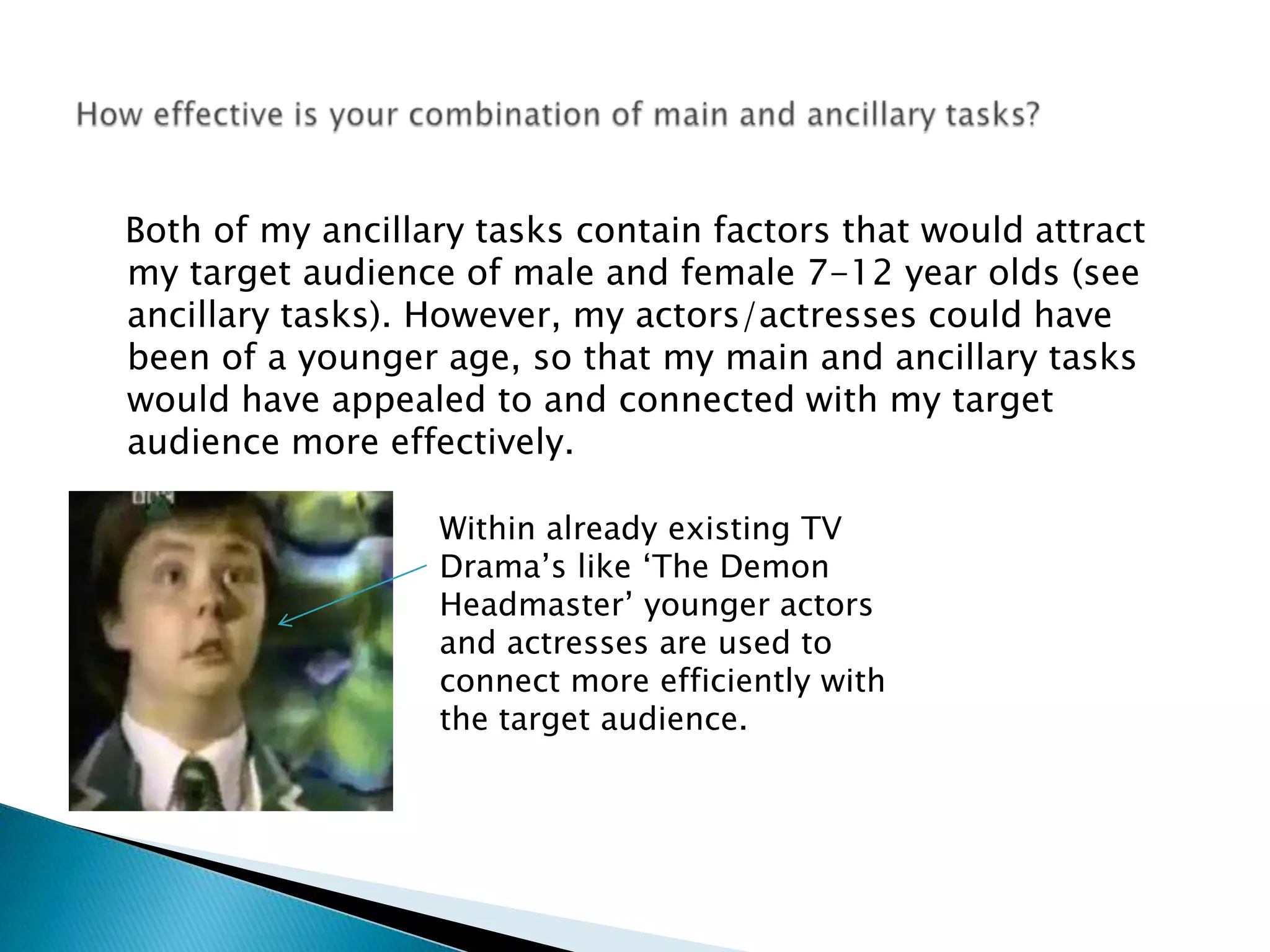    Both of my ancillary tasks contain factors that would attract my target audience of male and female 7-12 year olds (see ancillary tasks). However, my actors/actresses could have been of a younger age, so that my main and ancillary tasks would have appealed to and connected with my target audience more effectively.How effective is your combination of main and ancillary tasks?Within already existing TV Drama’s like ‘The Demon Headmaster’ younger actors and actresses are used to connect more efficiently with the target audience. 