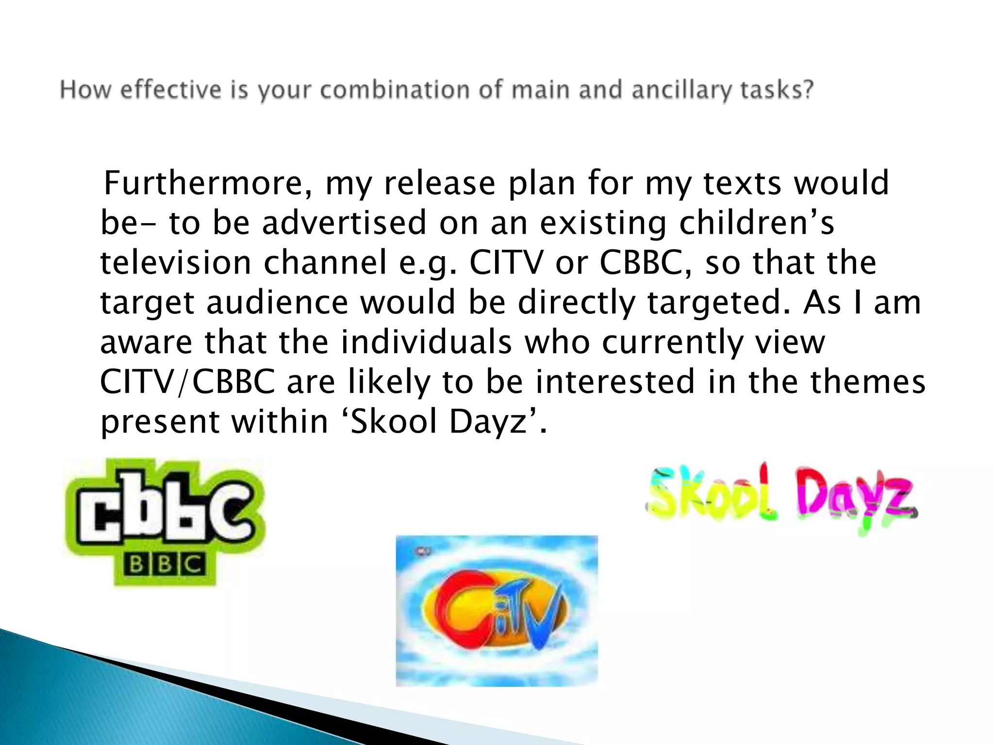    Furthermore, my release plan for my texts would be- to be advertised on an existing children’s television channel e.g. CITV or CBBC, so that the target audience would be directly targeted. As I am aware that the individuals who currently view CITV/CBBC are likely to be interested in the themes present within ‘Skool Dayz’. How effective is your combination of main and ancillary tasks?
