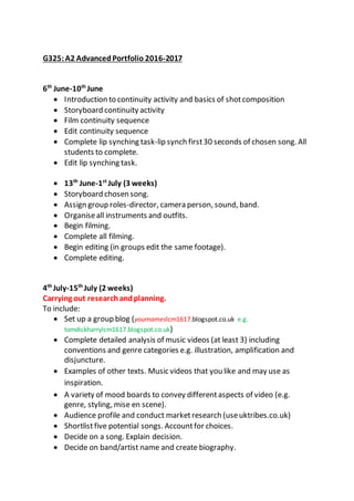 G325:A2 AdvancedPortfolio 2016-2017
6th
June-10th
June
 Introduction to continuity activity and basics of shotcomposition
 Storyboard continuity activity
 Film continuity sequence
 Edit continuity sequence
 Complete lip synching task-lip synch first30 seconds of chosen song. All
students to complete.
 Edit lip synching task.
 13th
June-1st
July (3 weeks)
 Storyboard chosen song.
 Assign group roles-director, camera person, sound, band.
 Organiseall instruments and outfits.
 Begin filming.
 Complete all filming.
 Begin editing (in groups edit the same footage).
 Complete editing.
4th
July-15th
July (2 weeks)
Carrying out researchandplanning.
To include:
 Set up a group blog (yournameslcm1617.blogspot.co.uk e.g.
tomdickharrylcm1617.blogspot.co.uk)
 Complete detailed analysis of music videos (at least 3) including
conventions and genre categories e.g. illustration, amplification and
disjuncture.
 Examples of other texts. Music videos that you like and may use as
inspiration.
 A variety of mood boards to convey differentaspects of video (e.g.
genre, styling, mise en scene).
 Audience profile and conduct marketresearch (useuktribes.co.uk)
 Shortlistfive potential songs. Accountfor choices.
 Decide on a song. Explain decision.
 Decide on band/artist name and create biography.
 