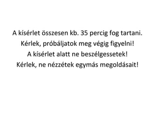 A ksrlet ?sszesen kb. 35 percig fog tartani.
Krlek, prbljatok meg vgig figyelni!
A ksrlet alatt ne beszlgessetek!
Krlek, ne nzztek egyms megoldsait!
 