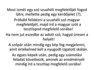 Most ismt egy sz szuahli megfelel?jt fogod
ltni, mellette pedig egy krd?jelet (?).
Prbld felidzni a szuahli sz magyar
megfelel?jt, majd rd a magyar szt a
tesztlapod megfelel? sorba!
Ha nem jut eszedbe az adott sz, hagyd resen a
helyt!
A szpr utn mindig egy kp fog megjelenni,
amit rtkelned kell a nyugodt-izgatott skln.
Az egyes kpek utn, pedig egy szmolsi
feladat k?vetkezik, aminek az eredmnyt
mindig rd a tesztlap megfelel? sorba!
 