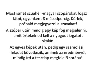 Most ismt szuahli-magyar szprokat fogsz
ltni, egyenknt 8 msodpercig. Krlek,
prbld megjegyezni a szavakat!
A szpr utn mindig egy kp fog megjelenni,
amit rtkelned kell a nyugodt-izgatott
skln.
Az egyes kpek utn, pedig egy szmolsi
feladat k?vetkezik, aminek az eredmnyt
mindig rd a tesztlap megfelel? sorba!
 