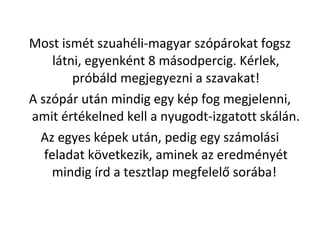 Most ismt szuahli-magyar szprokat fogsz
ltni, egyenknt 8 msodpercig. Krlek,
prbld megjegyezni a szavakat!
A szpr utn mindig egy kp fog megjelenni,
amit rtkelned kell a nyugodt-izgatott skln.
Az egyes kpek utn, pedig egy szmolsi
feladat k?vetkezik, aminek az eredmnyt
mindig rd a tesztlap megfelel? sorba!
 
