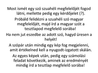 Most ismt egy sz szuahli megfelel?jt fogod
ltni, mellette pedig egy krd?jelet (?).
Prbld felidzni a szuahli sz magyar
megfelel?jt, majd rd a magyar szt a
tesztlapod megfelel? sorba!
Ha nem jut eszedbe az adott sz, hagyd resen a
helyt!
A szpr utn mindig egy kp fog megjelenni,
amit rtkelned kell a nyugodt-izgatott skln.
Az egyes kpek utn, pedig egy szmolsi
feladat k?vetkezik, aminek az eredmnyt
mindig rd a tesztlap megfelel? sorba!
 