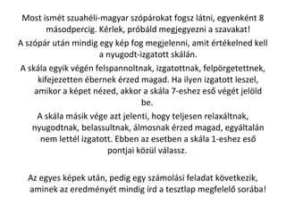 Most ismt szuahli-magyar szprokat fogsz ltni, egyenknt 8
msodpercig. Krlek, prbld megjegyezni a szavakat!
A szpr utn mindig egy kp fog megjelenni, amit rtkelned kell
a nyugodt-izgatott skln.
A skla egyik vgn felspannoltnak, izgatottnak, felp?rgetettnek,
kifejezetten bernek rzed magad. Ha ilyen izgatott leszel,
amikor a kpet nzed, akkor a skla 7-eshez es? vgt jel?ld
be.
A skla msik vge azt jelenti, hogy teljesen relaxltnak,
nyugodtnak, belassultnak, lmosnak rzed magad, egyltaln
nem lettl izgatott. Ebben az esetben a skla 1-eshez es?
pontjai k?zl vlassz.
Az egyes kpek utn, pedig egy szmolsi feladat k?vetkezik,
aminek az eredmnyt mindig rd a tesztlap megfelel? sorba!
 