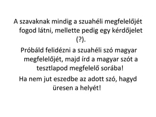 A szavaknak mindig a szuahli megfelel?jt
fogod ltni, mellette pedig egy krd?jelet
(?).
Prbld felidzni a szuahli sz magyar
megfelel?jt, majd rd a magyar szt a
tesztlapod megfelel? sorba!
Ha nem jut eszedbe az adott sz, hagyd
resen a helyt!
 