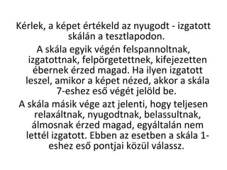 Krlek, a kpet rtkeld az nyugodt - izgatott
skln a tesztlapodon.
A skla egyik vgn felspannoltnak,
izgatottnak, felp?rgetettnek, kifejezetten
bernek rzed magad. Ha ilyen izgatott
leszel, amikor a kpet nzed, akkor a skla
7-eshez es? vgt jel?ld be.
A skla msik vge azt jelenti, hogy teljesen
relaxltnak, nyugodtnak, belassultnak,
lmosnak rzed magad, egyltaln nem
lettl izgatott. Ebben az esetben a skla 1-
eshez es? pontjai k?zl vlassz.
 