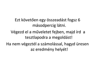Ezt k?vet?en egy ?sszeadst fogsz 6
msodpercig ltni.
Vgezd el a m?veletet fejben, majd rd a
tesztlapodra a megoldst!
Ha nem vgeztl a szmolssal, hagyd resen
az eredmny helyt!
 