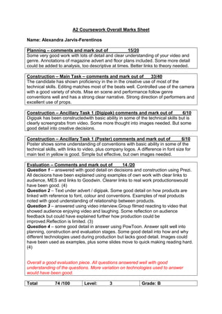 A2 Coursework Overall Marks Sheet
Name: Alexandra Jarvis-Ferentinos
Planning – comments and mark out of 15/20
Some very good work with lots of detail and clear understanding of your video and
genre. Annotations of magazine advert and floor plans included. Some more detail
could be added to analysis, too descriptive at times. Better links to theory needed.
Construction – Main Task – comments and mark out of 33/40
The candidate has shown proficiency in the in the creative use of most of the
technical skills. Editing matches most of the beats well. Controlled use of the camera
with a good variety of shots. Mise en scene and performance follow genre
conventions well and has a strong clear narrative. Strong direction of performers and
excellent use of props.
Construction – Ancillary Task 1 (Digipak) comments and mark out of 6/10
Digipak has been constructedwith basic ability in some of the technical skills but is
clearly screengrabs from video. Some more thought into images needed. But some
good detail into creative decisions.
Construction – Ancillary Task 1 (Poster) comments and mark out of 6/10
Poster shows some understanding of conventions with basic ability in some of the
technical skills, with links to video, plus company logos. A difference in font size for
main text in yellow is good. Simple but effective, but own images needed.
Evaluation – Comments and mark out of 14 /20
Question 1 – answered with good detail on decisions and construction using Prezi.
All decisions have been explained using examples of own work with clear links to
audience, MES and links to Goodwin. Clearer links to real work productionswould
have been good. (4)
Question 2 – Text under advert / digipak. Some good detail on how products are
linked with reference to font, colour and conventions. Examples of real products
noted with good understanding of relationship between products.
Question 3 – answered using video interview.Group filmed reacting to video that
showed audience enjoying video and laughing. Some reflection on audience
feedback but could have explained further how production could be
improved.Reflection is limited. (3)
Question 4 – some good detail in answer using PowToon. Answer split well into
planning, construction and evaluation stages. Some good detail into how and why
different technologies used during production but lacks good detail. Images could
have been used as examples, plus some slides move to quick making reading hard.
(4)
Overall a good evaluation piece. All questions answered well with good
understanding of the questions. More variation on technologies used to answer
would have been good.
Total 74 /100 Level: 3 Grade: B
 