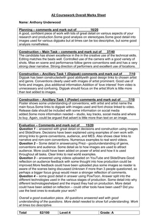 A2 Coursework Overall Marks Sheet
Name: Anthony Underwood
Planning – comments and mark out of 16/20
A good, confident piece of work with lots of great detail on various aspects of your
research and production.Some good analysis on stereotypes.Some good detail into
images used for various digipaks but at times can be too descriptive, but some good
analysis nonetheless.
Construction – Main Task – comments and mark out of 37/40
The candidate has shown excellence in the in the creative use of the technical skills.
Editing matches the beats well. Controlled use of the camera with a good variety of
shots. Mise en scene and performance follow genre conventions well and has a very
strong clear narrative. Strong direction of performers and excellent use of locations.
Construction – Ancillary Task 1 (Digipak) comments and mark out of 7/10
Digipak has been constructedwith good abilitywith good design links to chosen artist
and genre. Conventions clearly used with images of artist prominent. Good use of
fonts and images, plus additional information.Addition of ‘love interest’ from video is
unnecessary and confusing. Digipak should focus on the artist.Work is little more
than text added to images.
Construction – Ancillary Task 1 (Poster) comments and mark out of 7/10
Poster shows some understanding of conventions; with artist and artist name the
main focus.Some links to digipak with images used and font choice linked to video.
Release date should be included with some information on social media
added.Some more information needed – studio, key tracks, social media and where
to buy. Again, could be argued that advert is little more than text on an image.
Evaluation – Comments and mark out of 15/20
Question 1 – answered with great detail on decisions and construction using images
and SlideShare. Decisions have been explained using examples of own work with
strong links to genre conventions, audience, and MES. Also shows clear links to
narrative and rom-com conventions. Numerous examples to real word videos.
Question 2 – Some detail in answerusing Prezi - goodunderstanding of genre,
conventions and audience. Some detail as to how images are used to attract
audience. More could have been added on power of artist and how it is used
throughout all tasks. Clear links to real world examples.
Question 3 – answered using videos uploaded on YouTube and SlideShare.Good
reflection on audience feedback with some thought into how production could be
improved.More feedback could have been uploaded plus some images so reader is
aware of the scenes being discussed.Unknown if more than 3 people questioned, so
perhaps a bigger focus group would mean a stronger reflection of comments.
Question 4 – some good detail in answer using PowToon. Answer split into the
different technologies used in the various stages of production. Some detail into why
different technologieshelped and the impact they had on production. More detail
could have been added on reflection – could other tools have been used? Did you
use the best ones to evaluate your work?
Overall a good evaluation piece. All questions answered well with good
understanding of the questions. More detail needed to show full understanding. Work
at times too descriptive.
Total 82/100 Level:4 Grade: A
 
