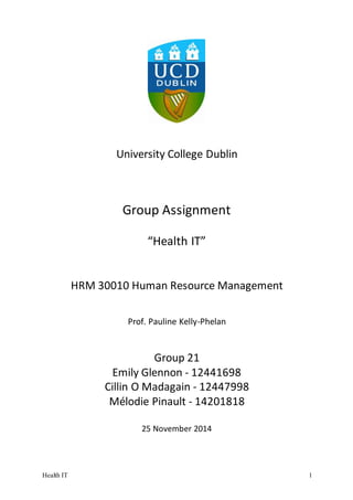 Health IT 1
University College Dublin
Group Assignment
“Health IT”
HRM 30010 Human Resource Management
Prof. Pauline Kelly-Phelan
Group 21
Emily Glennon - 12441698
Cillin O Madagain - 12447998
Mélodie Pinault - 14201818
25 November 2014
 