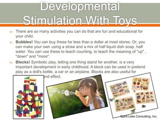  There are so many activities you can do that are fun and educational for
your child.
 Bubbles! You can buy these for less than a dollar at most stores. Or, you
can make your own using a straw and a mix of half liquid dish soap, half
water. You can use these to teach counting, to teach the meaning of "up" ,
"down" and "more".
 Blocks! Symbolic play, letting one thing stand for another, is a very
important development in early childhood. A block can be used in pretend
play as a doll's bottle, a car or an airplane. Blocks are also useful for
learning cause and effect.
Spirit Lake Consulting, Inc.
 