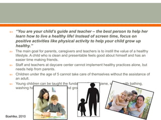  “You are your child’s guide and teacher – the best person to help her
learn how to live a healthy life! Instead of screen time, focus on
positive activities like physical activity to help your child grow up
healthy.”
 The main goal for parents, caregivers and teachers is to instill the value of a healthy
lifestyle. A child who is clean and presentable feels good about himself and has an
easier time making friends.
 Staff and teachers at daycare center cannot implement healthy practices alone, but
needs help from parents.
 Children under the age of 5 cannot take care of themselves without the assistance of
an adult.
 Young children can be taught the fundamentals of hygiene, starting with bathing,
washing hands, brushing teeth and grooming.
Boehlke, 2010
 