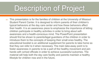  This presentation is for the families of children at the University of Missouri
Student Parent Center. It is designed to inform parents of their children’s
typical behaviors at the day care center and how these behaviors affect
their health. It is an awareness piece to emphasize the importance of letting
children participate in healthy activities in order to bring about self-
awareness and a health-conscious mind. The PowerPoint presentation
should first be shown to parents/legal guardians of the children in order to
introduce them to the concepts of keeping their small ones healthy. The
educational booklet is an additional supplement for parents to take home so
that they can refer to it when necessary. The main take-away point is to
foster awareness in parents to be a part of the healthy movement and join
hands with school officials in order to achieve successful outcomes. The
material will help both the day care facility and parents maintain a healthy
lifestyle for children now and in the future.
 