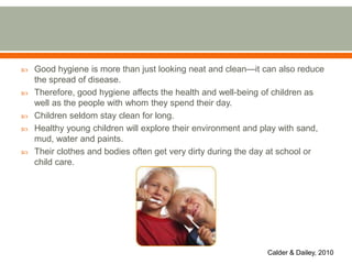  Good hygiene is more than just looking neat and clean—it can also reduce
the spread of disease.
 Therefore, good hygiene affects the health and well-being of children as
well as the people with whom they spend their day.
 Children seldom stay clean for long.
 Healthy young children will explore their environment and play with sand,
mud, water and paints.
 Their clothes and bodies often get very dirty during the day at school or
child care.
Calder & Dailey, 2010
 