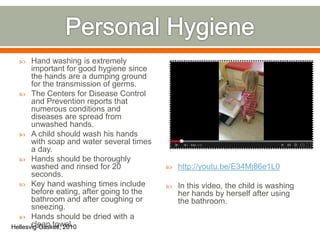  Hand washing is extremely
important for good hygiene since
the hands are a dumping ground
for the transmission of germs.
 The Centers for Disease Control
and Prevention reports that
numerous conditions and
diseases are spread from
unwashed hands.
 A child should wash his hands
with soap and water several times
a day.
 Hands should be thoroughly
washed and rinsed for 20
seconds.
 Key hand washing times include
before eating, after going to the
bathroom and after coughing or
sneezing.
 Hands should be dried with a
clean towel.
 http://youtu.be/E34Mj86e1L0
 In this video, the child is washing
her hands by herself after using
the bathroom.
Hellesvig-Gaskell, 2010
 