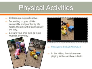  Children are naturally active.
 Depending on your child's
personality and your family life
habits, the amount of daily activity
will vary.
 Be sure your child gets to move
muscles every day.
 http://youtu.be/LESXsgrCdJ8
 In this video, the children are
playing in the sandbox outside.
 