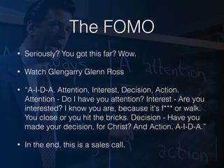 The FOMO
• Seriously? You got this far? Wow.
• Watch Glengarry Glenn Ross
• “A-I-D-A. Attention, Interest, Decision, Action.
Attention - Do I have you attention? Interest - Are you
interested? I know you are, because it's f*** or walk.
You close or you hit the bricks. Decision - Have you
made your decision, for Christ? And Action. A-I-D-A.”
• In the end, this is a sales call.
