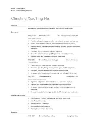 Phone :(408)828-4918
E-mail: christinexthe@gmail.com
Christine XiaoTing He
Objective
A challenging position utilizing proven sales and insurance experiences.
Experience
2003-present Allstate Insurance San Jose/ Fremont (current), CA
Senor Sales Prodcer
 Provided callers with insurance policy information to generate new business.
 Quoted premiums for automobile, homeowners and commercial policies.
 Assisted existing clients with policy information, payment problems, and policy
alternation.
 Processed walk-in and mail-in premium payments.
 Generated daily remittance report for payments and new businesses.
 Assisted clients with claims and completed claim forms.
2002-2003 Greater New Jersey Mortgage Edison, New Jersey
Loan Processor
 Present services and products to prospect customers.
 Performed recruiting, hiring, training, and on-going staff development.
 Processed and finalized paperwork for over 10 loan officers.
 Developed sales leads through telemarketing, cold calling and direct mail.
1997-2001 Clifford Real Estate Guangzhou, China
Senior Sales Representative
 Organized and planned effective trade show / convention displays.
 Prepared and presented exhibits to educate potential customers.
 Developed and placed advertising in local and national magazines and
newspaper.
 Research competitor’s housing project to identify strengths and weaknesses.
License / Certification
 California State Property and Casualty, valid since March 2004
 Auto Product Knowledge
 Property Product Knowledge
 Auto New Business Processing
 Property New Business Processing
Education
1995-1997 Shi Fan Xue Yuan college Guangzhou, China
 