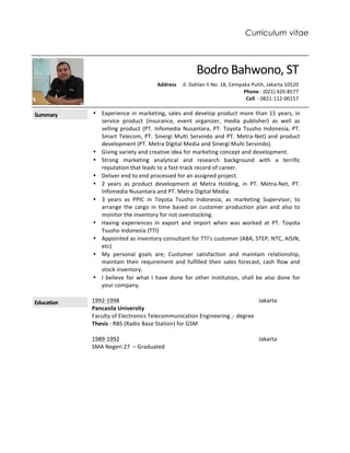 Curriculum vitae
		Bodro	Bahwono,	ST	
																						Address					Jl.	Dahlan	II	No.	18,	Cempaka	Putih,	Jakarta	10520	
		Phone	:	(021)	420-8577			
Cell.	:	0821-112-00157						
	
Summary	 • Experience	in	marketing,	sales	and	develop	product	more	than	15	years,	in	
service	 product	 (insurance,	 event	 organizer,	 media	 publisher)	 as	 well	 as	
selling	product	(PT.	Infomedia	Nusantara,	PT.	Toyota	Tsusho	Indonesia,	PT.	
Smart	Telecom,	PT.	Sinergi	Multi	Servindo	and	PT.	Metra-Net)	and	product	
development	(PT.	Metra	Digital	Media	and	Sinergi	Multi	Servindo).	
• Giving	variety	and	creative	idea	for	marketing	concept	and	development.	
• Strong	 marketing	 analytical	 and	 research	 background	 with	 a	 terrific	
reputation	that	leads	to	a	fast-track	record	of	career.	
• Deliver	end	to	end	processed	for	an	assigned	project.		
• 2	 years	 as	 product	 development	 at	 Metra	 Holding,	 in	 PT.	 Metra-Net,	 PT.	
Infomedia	Nusantara	and	PT.	Metra	Digital	Media.				
• 3	 years	 as	 PPIC	 in	 Toyota	 Tsusho	 Indonesia,	 as	 marketing	 Supervisor,	 to	
arrange	 the	 cargo	 in	 time	 based	 on	 customer	 production	 plan	 and	 also	 to	
monitor	the	inventory	for	not	overstocking.	
• Having	 experiences	 in	 export	 and	 import	 when	 was	 worked	 at	 PT.	 Toyota	
Tsusho	Indonesia	(TTI)	
• Appointed	as	inventory	consultant	for	TTI’s	customer	(ABA,	STEP,	NTC,	AISIN,	
etc)	
• My	 personal	 goals	 are;	 Customer	 satisfaction	 and	 maintain	 relationship,	
maintain	their	requirement	and	fulfilled	their	sales	forecast,	cash	flow	and	
stock	inventory.	
• I	 believe	 for	 what	 I	 have	 done	 for	 other	 institution,	 shall	 be	 also	 done	 for	
your	company.	
	
Education	 1992-1998																																																																																																		Jakarta	
Pancasila	University	
Faculty	of	Electronics	Telecommunication	Engineering	,-	degree	 	
Thesis	:	RBS	(Radio	Base	Station)	for	GSM	 	
	
1989-1992																																																																																																		Jakarta	
SMA	Negeri	27		–	Graduated	
	
	
	
	
	
	
	
	
	
	
 