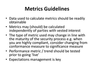 Metrics Guidelines
• Data used to calculate metrics should be readily
obtainable
• Metrics may (should) be calculated
independently of parties with vested interest
• The type of metric used may change in line with
the maturity of the security process e.g. when
you are highly compliant, consider changing from
conformance measure to significance measure
• Performance metric / trend should be tested
prior to going ‘live’
• Expectations management is key
 