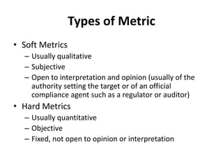 Types of Metric
• Soft Metrics
– Usually qualitative
– Subjective
– Open to interpretation and opinion (usually of the
authority setting the target or of an official
compliance agent such as a regulator or auditor)
• Hard Metrics
– Usually quantitative
– Objective
– Fixed, not open to opinion or interpretation
 