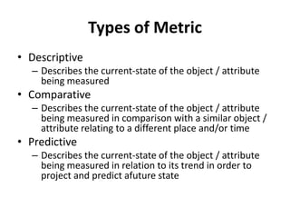 Types of Metric
• Descriptive
– Describes the current-state of the object / attribute
being measured
• Comparative
– Describes the current-state of the object / attribute
being measured in comparison with a similar object /
attribute relating to a different place and/or time
• Predictive
– Describes the current-state of the object / attribute
being measured in relation to its trend in order to
project and predict afuture state
 