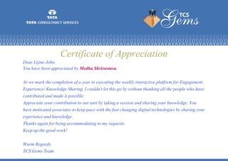 Certificate of Appreciation
Dear Lijine John,
You have been appreciated by Medha Shrivastava.
As we mark the completion of a year in executing the weekly interactive platform for Engagement
Experience/ Knowledge Sharing, I couldn't let this go by without thanking all the people who have
contributed and made it possible.
Appreciate your contribution to our unit by taking a session and sharing your knowledge. You
have motivated associates to keep pace with the fast changing digital technologies by sharing your
experience and knowledge.
Thanks again for being accommodating to my requests.
Keep up the good work!
Warm Regards.
TCS Gems Team
 