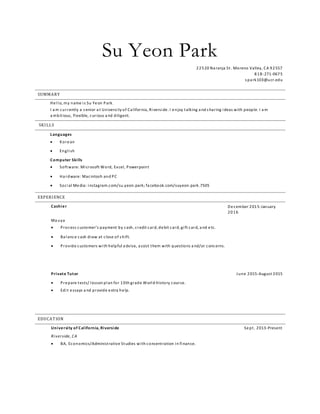 Su Yeon Park
22520 Na ranja St. Moreno Valley, CA 92557
818-271-0675
s pa rk103@ucr.edu
SUMMARY
Hello, my name is Su Yeon Park.
I a m currently a s enior a t University of Ca lifornia, Riverside. I enjoy talking a nd s haring ideas with people. I a m
a mbitious, flexible, curious a nd diligent.
SKILLS
Languages
 Korean
 English
Computer Skills
 Software: Microsoft Word, Excel, Powerpoint
 Ha rdware: Macintosh and PC
 Social Media: instagram.com/su.yeon.park; fa cebook.com/suyeon.park.7505
EXPERIENCE
Cashier December 2015-January
2016
Ma uya
 Process customer’s payment by cash, credit card, debit card, gift card, a nd etc.
 Ba lance cash draw at close of s hift.
 Provide customers with helpful a dvise, a ssist them with questions a nd/or concerns.
Private Tutor June 2015-August 2015
 Prepare tests/ lesson plan for 10th grade World History course.
 Edit essays a nd provide extra help.
EDUCATION
University of California, Riverside Sept. 2013-Present
Riverside, CA
 BA, Economics/Administrative Studies with concentration in finance.
 