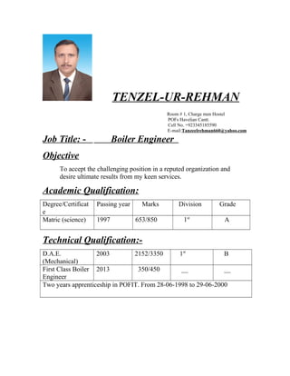 TENZEL-UR-REHMAN
Room # 1, Charge men Hostel
POFs Havelian Cantt.
Cell No. +923345185590
E-mail:Tanzeelrehman660@yahoo.com
Job Title: - Boiler Engineer
Objective
To accept the challenging position in a reputed organization and
desire ultimate results from my keen services.
Academic Qualification:
Degree/Certificat
e
Passing year Marks Division Grade
Matric (science) 1997 653/850 1st
A
Technical Qualification:-
D.A.E.
(Mechanical)
2003 2152/3350 1st
B
First Class Boiler
Engineer
2013 350/450 __ __
Two years apprenticeship in POFIT. From 28-06-1998 to 29-06-2000
 