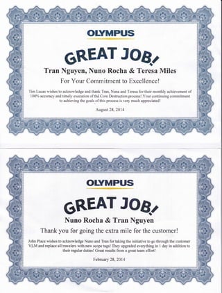 orvMPus
6REAT JOB.
Tran Nguyen, Nuno Rocha & Teresa Miles
For Your Commitment to Excellence!
Tim Lucas wishes to acknowledge and thank Tran, Nuna and Teresa for their monthly achievement of
1000% accuracy and timely execution of thd Core Destruction process! Your continuing commitment
to achieving the goals"of this process is very much appreciated!
August 28,2014
OLYMPUS
6REAT JOB.
Nuno Rocha & Tran Nguyen
Thank you for going the extra mile for the customer!
John Place wishes to acknowledge Nuno and Tran for taking the initiative to go through the customer
VLM and replace all travelers with new scope tags! They upgraded everything in 1 day in addition to
their regular duties! Great results from a greatteam effort!
February 28,2014
 