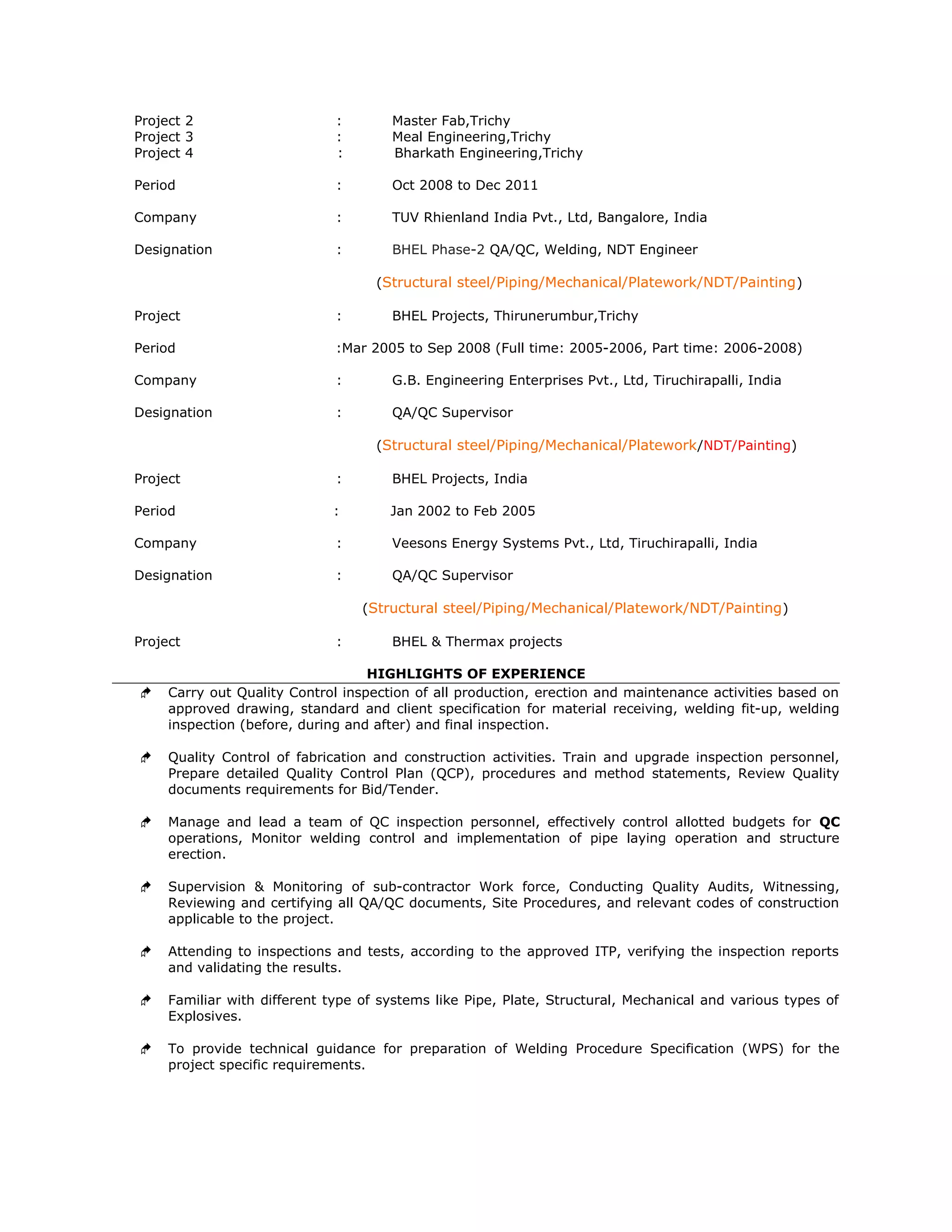 Project 2 : Master Fab,Trichy
Project 3 : Meal Engineering,Trichy
Project 4 : Bharkath Engineering,Trichy
Period : Oct 2008 to Dec 2011
Company : TUV Rhienland India Pvt., Ltd, Bangalore, India
Designation : BHEL Phase-2 QA/QC, Welding, NDT Engineer
(Structural steel/Piping/Mechanical/Platework/NDT/Painting)
Project : BHEL Projects, Thirunerumbur,Trichy
Period :Mar 2005 to Sep 2008 (Full time: 2005-2006, Part time: 2006-2008)
Company : G.B. Engineering Enterprises Pvt., Ltd, Tiruchirapalli, India
Designation : QA/QC Supervisor
(Structural steel/Piping/Mechanical/Platework/NDT/Painting)
Project : BHEL Projects, India
Period : Jan 2002 to Feb 2005
Company : Veesons Energy Systems Pvt., Ltd, Tiruchirapalli, India
Designation : QA/QC Supervisor
(Structural steel/Piping/Mechanical/Platework/NDT/Painting)
Project : BHEL & Thermax projects
HIGHLIGHTS OF EXPERIENCE
 Carry out Quality Control inspection of all production, erection and maintenance activities based on
approved drawing, standard and client specification for material receiving, welding fit-up, welding
inspection (before, during and after) and final inspection.
 Quality Control of fabrication and construction activities. Train and upgrade inspection personnel,
Prepare detailed Quality Control Plan (QCP), procedures and method statements, Review Quality
documents requirements for Bid/Tender.
 Manage and lead a team of QC inspection personnel, effectively control allotted budgets for QC
operations, Monitor welding control and implementation of pipe laying operation and structure
erection.
 Supervision & Monitoring of sub-contractor Work force, Conducting Quality Audits, Witnessing,
Reviewing and certifying all QA/QC documents, Site Procedures, and relevant codes of construction
applicable to the project.
 Attending to inspections and tests, according to the approved ITP, verifying the inspection reports
and validating the results.
 Familiar with different type of systems like Pipe, Plate, Structural, Mechanical and various types of
Explosives.
 To provide technical guidance for preparation of Welding Procedure Specification (WPS) for the
project specific requirements.
 
