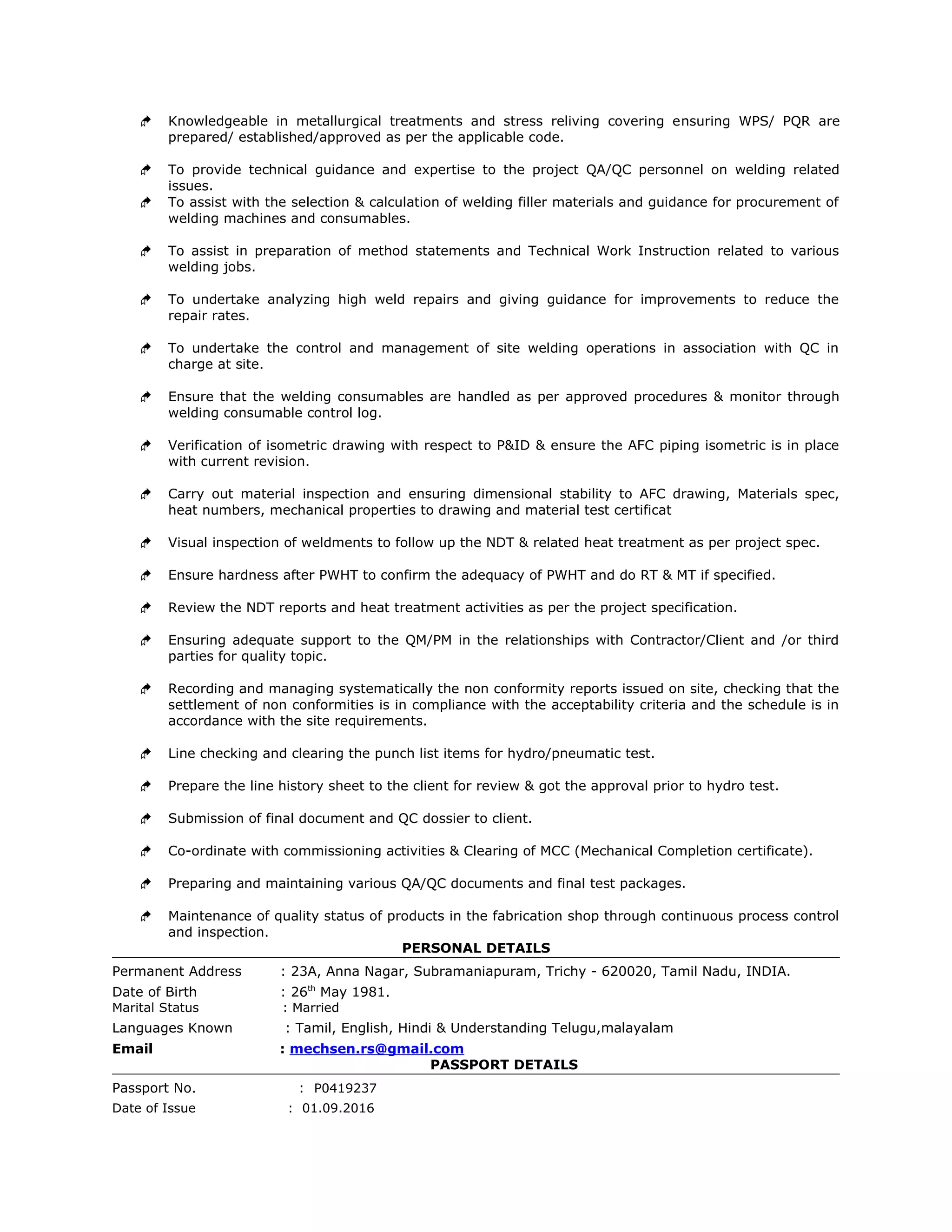  Knowledgeable in metallurgical treatments and stress reliving covering ensuring WPS/ PQR are
prepared/ established/approved as per the applicable code.
 To provide technical guidance and expertise to the project QA/QC personnel on welding related
issues.
 To assist with the selection & calculation of welding filler materials and guidance for procurement of
welding machines and consumables.
 To assist in preparation of method statements and Technical Work Instruction related to various
welding jobs.
 To undertake analyzing high weld repairs and giving guidance for improvements to reduce the
repair rates.
 To undertake the control and management of site welding operations in association with QC in
charge at site.
 Ensure that the welding consumables are handled as per approved procedures & monitor through
welding consumable control log.
 Verification of isometric drawing with respect to P&ID & ensure the AFC piping isometric is in place
with current revision.
 Carry out material inspection and ensuring dimensional stability to AFC drawing, Materials spec,
heat numbers, mechanical properties to drawing and material test certificat
 Visual inspection of weldments to follow up the NDT & related heat treatment as per project spec.
 Ensure hardness after PWHT to confirm the adequacy of PWHT and do RT & MT if specified.
 Review the NDT reports and heat treatment activities as per the project specification.
 Ensuring adequate support to the QM/PM in the relationships with Contractor/Client and /or third
parties for quality topic.
 Recording and managing systematically the non conformity reports issued on site, checking that the
settlement of non conformities is in compliance with the acceptability criteria and the schedule is in
accordance with the site requirements.
 Line checking and clearing the punch list items for hydro/pneumatic test.
 Prepare the line history sheet to the client for review & got the approval prior to hydro test.
 Submission of final document and QC dossier to client.
 Co-ordinate with commissioning activities & Clearing of MCC (Mechanical Completion certificate).
 Preparing and maintaining various QA/QC documents and final test packages.
 Maintenance of quality status of products in the fabrication shop through continuous process control
and inspection.
PERSONAL DETAILS
Permanent Address : 23A, Anna Nagar, Subramaniapuram, Trichy - 620020, Tamil Nadu, INDIA.
Date of Birth : 26th
May 1981.
Marital Status : Married
Languages Known : Tamil, English, Hindi & Understanding Telugu,malayalam
Email : mechsen.rs@gmail.com
PASSPORT DETAILS
Passport No. : P0419237
Date of Issue : 01.09.2016
 