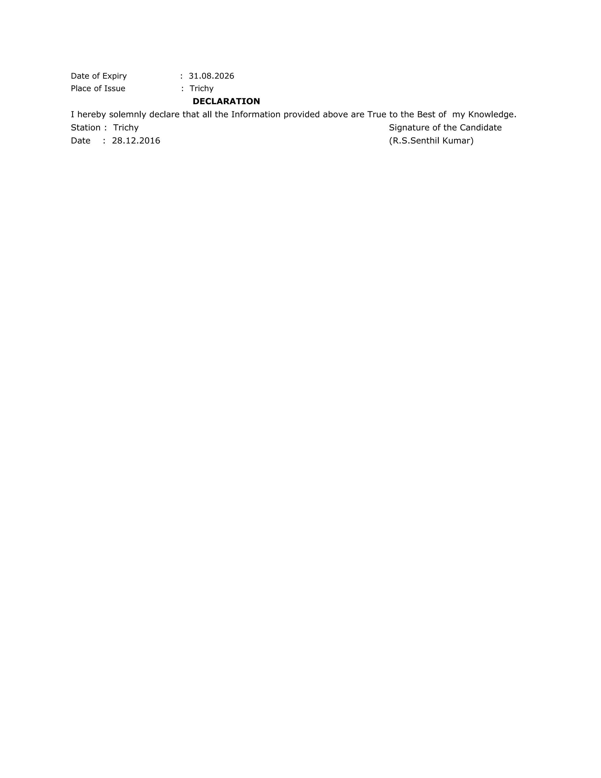 Date of Expiry : 31.08.2026
Place of Issue : Trichy
DECLARATION
I hereby solemnly declare that all the Information provided above are True to the Best of my Knowledge.
Station : Trichy Signature of the Candidate
Date : 28.12.2016 (R.S.Senthil Kumar)
 