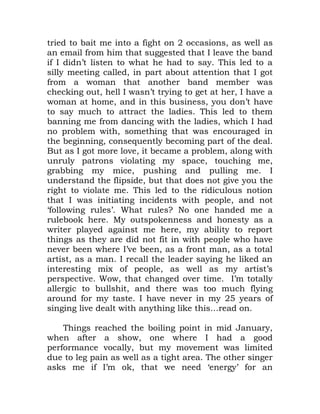 tried to bait me into a fight on 2 occasions, as well as
an email from him that suggested that I leave the band
if I didn’t listen to what he had to say. This led to a
silly meeting called, in part about attention that I got
from a woman that another band member was
checking out, hell I wasn’t trying to get at her, I have a
woman at home, and in this business, you don’t have
to say much to attract the ladies. This led to them
banning me from dancing with the ladies, which I had
no problem with, something that was encouraged in
the beginning, consequently becoming part of the deal.
But as I got more love, it became a problem, along with
unruly patrons violating my space, touching me,
grabbing my mice, pushing and pulling me. I
understand the flipside, but that does not give you the
right to violate me. This led to the ridiculous notion
that I was initiating incidents with people, and not
‘following rules’. What rules? No one handed me a
rulebook here. My outspokenness and honesty as a
writer played against me here, my ability to report
things as they are did not fit in with people who have
never been where I’ve been, as a front man, as a total
artist, as a man. I recall the leader saying he liked an
interesting mix of people, as well as my artist’s
perspective. Wow, that changed over time. I’m totally
allergic to bullshit, and there was too much flying
around for my taste. I have never in my 25 years of
singing live dealt with anything like this…read on.
Things reached the boiling point in mid January,
when after a show, one where I had a good
performance vocally, but my movement was limited
due to leg pain as well as a tight area. The other singer
asks me if I’m ok, that we need ‘energy’ for an
 