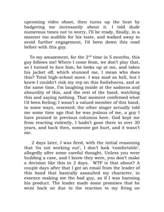 upcoming video shoot, then turns up the heat by
badgering me incessantly about it. I told dude
numerous times not to worry, I’ll be ready, finally, in a
manner too audible for his taste, and walked away to
avoid further engagement, I’d been down this road
before with this guy.
To my amazement, for the 2nd
time in 5 months, this
guy follows me! Where I come from, we don’t play that,
so I turned to face him, he looks up at me, and takes
his jacket off, which stunned me, I mean who does
this? Total high-school move. I was mad as hell, but I
knew I couldn’t risk my rep on this foolishness, and at
the same time, I’m laughing inside at the sadness and
absurdity of this, and the rest of the band, watching
this and saying nothing. That moment confirmed what
I’d been feeling; I wasn’t a valued member of this band,
in some ways, resented; the other singer actually told
me some time ago that he was jealous of me, a guy I
have praised in previous columns here. God kept me
from reacting violently, I hadn’t gone there in over 30
years, and back then, someone got hurt, and it wasn’t
me.
2 days later, I was fired, with the initial reasoning
that ‘its not working out’, I don’t look ‘comfortable’,
allegedly after some careful thought. Unless you were
building a case, and I know they were, you don’t make
a decision like this in 2 days. WTF is that about? A
couple days after that I got an email from the leader of
this band that basically assaulted my character, in
essence making me the bad guy, as if I was harming
his product. The leader made some promises that he
went back on due to the reaction to my firing on
 