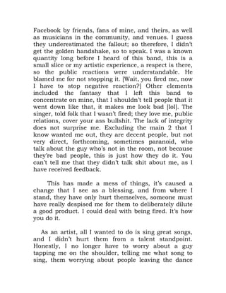 Facebook by friends, fans of mine, and theirs, as well
as musicians in the community, and venues. I guess
they underestimated the fallout; so therefore, I didn’t
get the golden handshake, so to speak. I was a known
quantity long before I heard of this band, this is a
small slice or my artistic experience, a respect is there,
so the public reactions were understandable. He
blamed me for not stopping it. [Wait, you fired me, now
I have to stop negative reaction?] Other elements
included the fantasy that I left this band to
concentrate on mine, that I shouldn’t tell people that it
went down like that, it makes me look bad [lol]. The
singer, told folk that I wasn’t fired; they love me, public
relations, cover your ass bullshit. The lack of integrity
does not surprise me. Excluding the main 2 that I
know wanted me out, they are decent people, but not
very direct, forthcoming, sometimes paranoid, who
talk about the guy who’s not in the room, not because
they’re bad people, this is just how they do it. You
can’t tell me that they didn’t talk shit about me, as I
have received feedback.
This has made a mess of things, it’s caused a
change that I see as a blessing, and from where I
stand, they have only hurt themselves, someone must
have really despised me for them to deliberately dilute
a good product. I could deal with being fired. It’s how
you do it.
As an artist, all I wanted to do is sing great songs,
and I didn’t hurt them from a talent standpoint.
Honestly, I no longer have to worry about a guy
tapping me on the shoulder, telling me what song to
sing, them worrying about people leaving the dance
 
