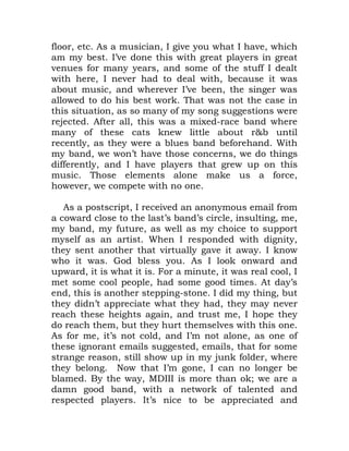 floor, etc. As a musician, I give you what I have, which
am my best. I’ve done this with great players in great
venues for many years, and some of the stuff I dealt
with here, I never had to deal with, because it was
about music, and wherever I’ve been, the singer was
allowed to do his best work. That was not the case in
this situation, as so many of my song suggestions were
rejected. After all, this was a mixed-race band where
many of these cats knew little about r&b until
recently, as they were a blues band beforehand. With
my band, we won’t have those concerns, we do things
differently, and I have players that grew up on this
music. Those elements alone make us a force,
however, we compete with no one.
As a postscript, I received an anonymous email from
a coward close to the last’s band’s circle, insulting, me,
my band, my future, as well as my choice to support
myself as an artist. When I responded with dignity,
they sent another that virtually gave it away. I know
who it was. God bless you. As I look onward and
upward, it is what it is. For a minute, it was real cool, I
met some cool people, had some good times. At day’s
end, this is another stepping-stone. I did my thing, but
they didn’t appreciate what they had, they may never
reach these heights again, and trust me, I hope they
do reach them, but they hurt themselves with this one.
As for me, it’s not cold, and I’m not alone, as one of
these ignorant emails suggested, emails, that for some
strange reason, still show up in my junk folder, where
they belong. Now that I’m gone, I can no longer be
blamed. By the way, MDIII is more than ok; we are a
damn good band, with a network of talented and
respected players. It’s nice to be appreciated and
 