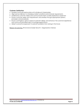 Vikesh Rameshdaw/ vikeshrameshdaw@gmail.com /27833983184
Private and Confidential Page 10
Customer Satisfaction
 Establish and build relationships with all relevant stakeholders
 Align service delivery to changing market conditions and channel requirements
 Understand customer needs and communicate them to Sales Operations Supervisor
 Ensure customer needs and requirements are satisfied through appropriate systems,
processes and procedures
 Ensure contingency plans in place to prevent delays and enhance the customer experience
and communicate effectively to manage expectations
 Adopt a proactive approach to prevent problems from arising in the future
Reason for Leaving: (Promotion) Career Growth – Organization internal.
 